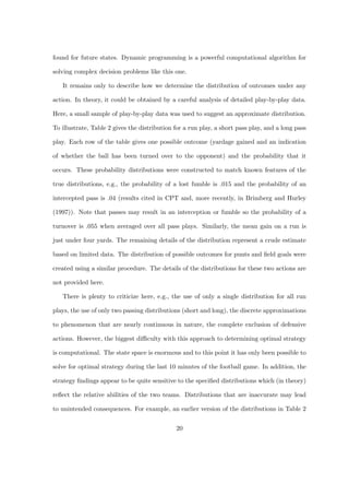 found for future states. Dynamic programming is a powerful computational algorithm for
solving complex decision problems like this one.
It remains only to describe how we determine the distribution of outcomes under any
action. In theory, it could be obtained by a careful analysis of detailed play-by-play data.
Here, a small sample of play-by-play data was used to suggest an approximate distribution.
To illustrate, Table 2 gives the distribution for a run play, a short pass play, and a long pass
play. Each row of the table gives one possible outcome (yardage gained and an indication
of whether the ball has been turned over to the opponent) and the probability that it
occurs. These probability distributions were constructed to match known features of the
true distributions, e.g., the probability of a lost fumble is .015 and the probability of an
intercepted pass is .04 (results cited in CPT and, more recently, in Brimberg and Hurley
(1997)). Note that passes may result in an interception or fumble so the probability of a
turnover is .055 when averaged over all pass plays. Similarly, the mean gain on a run is
just under four yards. The remaining details of the distribution represent a crude estimate
based on limited data. The distribution of possible outcomes for punts and ﬁeld goals were
created using a similar procedure. The details of the distributions for these two actions are
not provided here.
There is plenty to criticize here, e.g., the use of only a single distribution for all run
plays, the use of only two passing distributions (short and long), the discrete approximations
to phenomenon that are nearly continuous in nature, the complete exclusion of defensive
actions. However, the biggest diﬃculty with this approach to determining optimal strategy
is computational. The state space is enormous and to this point it has only been possible to
solve for optimal strategy during the last 10 minutes of the football game. In addition, the
strategy ﬁndings appear to be quite sensitive to the speciﬁed distributions which (in theory)
reﬂect the relative abilities of the two teams. Distributions that are inaccurate may lead
to unintended consequences. For example, an earlier version of the distributions in Table 2
20
 