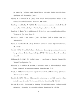 for placekicks. Technical report, Department of Statistics, Kansas State University,
Manhattan, KS, submitted to Chance.
Bradley, R. A. and Terry, M. E. (1952). Rank analysis of incomplete block designs. I. The
method of paired comparisons. Biometrika, 39, 324-345.
Brimberg, J., and Hurley, W. J. (1997). The turnover puzzle in American football. Technical
report, Royal Military College of Canada, Kingston, Ontario, Canada.
Brimberg, J., Hurley, W. J., and Johnson, R. E. (1998). A punt returner location problem.
To appear in Operations Research.
Carroll, B., Palmer, P., and Thorn, J. (1988). The Hidden Game of Football. New York:
Warner Books.
Carter, V. and Machol, R. E. (1971). Operations research on football. Operations Research,
19, 541-545.
Casti, J. (1971). Optimal football play selections and dynamic programming: a framework
for speculation. Technical report, Project PAR284-001, Systems Control, Inc., Palo
Alto, CA.
Dickinson, F. G. (1941). My football ratings — from Grange to Harmon. Omaha, NE:
What’s What Publishing Co..
Glickman, M. E. and Stern, H. S. (1998). A state-space model for National Football League
scores. Journal of the American Statistical Association, 93, 25–35.
Goode, B. (1978). Relevant variables in professional football. ASA Proceedings of the Social
Statistics Section, 83-86.
Harville, D. (1977). The use of linear model methodology to rate high school or college
football teams. Journal of the American Statistical Association, 72, 278–289.
Harville, D. (1980). Predictions for National Football League games via linear-model
methodology. Journal of the American Statistical Association, 75, 516–524.
30
 