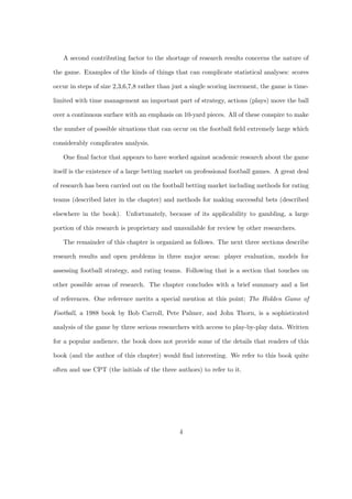 A second contributing factor to the shortage of research results concerns the nature of
the game. Examples of the kinds of things that can complicate statistical analyses: scores
occur in steps of size 2,3,6,7,8 rather than just a single scoring increment, the game is time-
limited with time management an important part of strategy, actions (plays) move the ball
over a continuous surface with an emphasis on 10-yard pieces. All of these conspire to make
the number of possible situations that can occur on the football ﬁeld extremely large which
considerably complicates analysis.
One ﬁnal factor that appears to have worked against academic research about the game
itself is the existence of a large betting market on professional football games. A great deal
of research has been carried out on the football betting market including methods for rating
teams (described later in the chapter) and methods for making successful bets (described
elsewhere in the book). Unfortunately, because of its applicability to gambling, a large
portion of this research is proprietary and unavailable for review by other researchers.
The remainder of this chapter is organized as follows. The next three sections describe
research results and open problems in three major areas: player evaluation, models for
assessing football strategy, and rating teams. Following that is a section that touches on
other possible areas of research. The chapter concludes with a brief summary and a list
of references. One reference merits a special mention at this point; The Hidden Game of
Football, a 1988 book by Bob Carroll, Pete Palmer, and John Thorn, is a sophisticated
analysis of the game by three serious researchers with access to play-by-play data. Written
for a popular audience, the book does not provide some of the details that readers of this
book (and the author of this chapter) would ﬁnd interesting. We refer to this book quite
often and use CPT (the initials of the three authors) to refer to it.
4
 