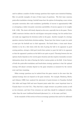 used to address a number of other strategy questions that require more statistical thinking.
Here we provide examples of some of these types of questions. The ﬁrst issue concerns
point-after-touchdown strategy, football teams have the option of attempting a near certain
one-point conversion after each touchdown (probability of success is approximately 0.96)
or attempting a riskier two-point conversion (probability of success appears to be roughly
0.40−0.50). The choice will clearly depend on the score, especially late in the game. Porter
(1967) constructs decision rules for end-of-game extra-point strategy, but his method does
not make any suggestions for decisions earlier in the game. Another example of a strategy
question concerns fourth-down decision-making. Teams have four downs to gain ten yards
or must give the football over to their opponents. On fourth down, a team must choose
whether to try for a ﬁrst down with the risk of giving the ball to its opponent in good
scoring position, attempt a ﬁeld goal (worth three points) or punt the ball to its opponent
so that the opponent’s position on the ﬁeld is not quite so good. Choosing between the two
options clearly depends on the current game situation and also requires reasonably accurate
information about the value of having the ball at various points on the ﬁeld. A key feature
of both the point-after-touchdown and fourth-down strategy questions is that the optimal
strategy will almost certainly depend on the game situation as measured by the current
score and time remaining.
Other strategy questions can be isolated from the game context in the sense that the
optimal strategy does not depend on the game situation. For example, Brimberg, Hurley
and Johnson (1998) have analyzed the placement of punt-returners in Canadian football
(the wider and longer ﬁeld and more frequent punts make this a more important issue in
Canada than it is in the U.S.). They ﬁnd that a single returner can perform nearly as well
as two returners, and that if two returners are used they should be conﬁgured vertically,
rather than the more traditional horizontal placement (i.e., at the same yard line).
In the remainder of this section we focus on strategy questions that need to be addressed
9
 