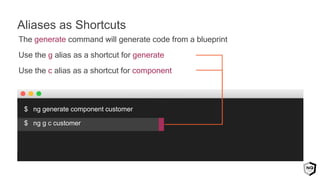 The generate command will generate code from a blueprint
Use the g alias as a shortcut for generate
Use the c alias as a shortcut for component
$ ng generate component customer
$ ng g c customer
Aliases as Shortcuts
 