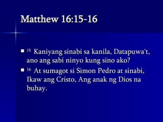 Matthew 16:15-16 15  Kaniyang sinabi sa kanila, Datapuwa't, ano ang sabi ninyo kung sino ako?  16  At sumagot si Simon Pedro at sinabi, Ikaw ang Cristo, Ang anak ng Dios na buhay.  