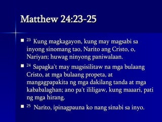 Matthew 24:23-25 23  Kung magkagayon, kung may magsabi sa inyong sinomang tao, Narito ang Cristo, o, Nariyan; huwag ninyong paniwalaan.  24  Sapagka't may magsisilitaw na mga bulaang Cristo, at mga bulaang propeta, at mangagpapakita ng mga dakilang tanda at mga kababalaghan; ano pa't ililigaw, kung maaari, pati ng mga hirang.  25   Narito, ipinagpauna ko nang sinabi sa inyo.  