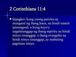 2 Corinthians 11:4 Sapagka't kung yaong paririto ay mangaral ng ibang Jesus, na hindi namin ipinangaral, o kung kayo'y nagsisitanggap ng ibang espiritu na hindi ninyo tinanggap, o ibang evangelio na hindi ninyo tinanggap, ay mabuting pagtiisan ninyo.  