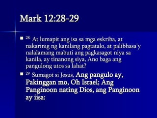 Mark 12:28-29 28  At lumapit ang isa sa mga eskriba, at nakarinig ng kanilang pagtatalo, at palibhasa'y nalalamang mabuti ang pagkasagot niya sa kanila, ay tinanong siya, Ano baga ang pangulong utos sa lahat?  29  Sumagot si Jesus,  Ang pangulo ay, Pakinggan mo, Oh Israel; Ang Panginoon nating Dios, ang Panginoon ay iisa:  