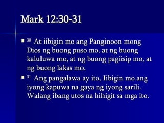 Mark 12:30-31 30  At iibigin mo ang Panginoon mong Dios ng buong puso mo, at ng buong kaluluwa mo, at ng buong pagiisip mo, at ng buong lakas mo.  31  Ang pangalawa ay ito, Iibigin mo ang iyong kapuwa na gaya ng iyong sarili. Walang ibang utos na hihigit sa mga ito.  