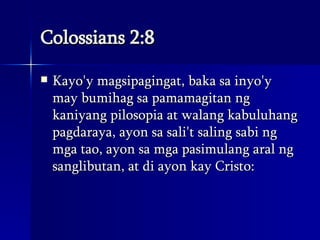 Colossians 2:8 Kayo'y magsipagingat, baka sa inyo'y may bumihag sa pamamagitan ng kaniyang pilosopia at walang kabuluhang pagdaraya, ayon sa sali't saling sabi ng mga tao, ayon sa mga pasimulang aral ng sanglibutan, at di ayon kay Cristo:  