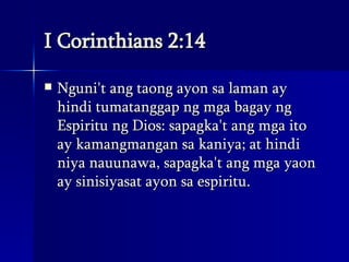 I Corinthians 2:14 Nguni't ang taong ayon sa laman ay hindi tumatanggap ng mga bagay ng Espiritu ng Dios: sapagka't ang mga ito ay kamangmangan sa kaniya; at hindi niya nauunawa, sapagka't ang mga yaon ay sinisiyasat ayon sa espiritu.  