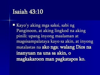 Isaiah 43:10 Kayo'y aking mga saksi, sabi ng Panginoon, at aking lingkod na aking pinili: upang inyong maalaman at magsisampalataya kayo sa akin, at inyong matalastas na  ako nga ;  walang Dios na inanyuan na una sa akin, o magkakaroon man pagkatapos ko.  