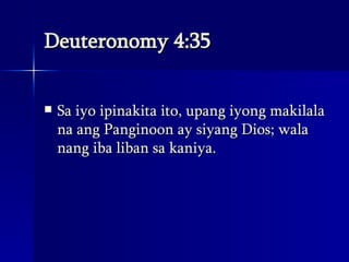 Deuteronomy 4:35 Sa iyo ipinakita ito, upang iyong makilala na ang Panginoon ay siyang Dios; wala nang iba liban sa kaniya.  