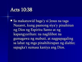 Acts 10:38 Sa makatuwid baga'y si Jesus na taga Nazaret, kung paanong siya'y pinahiran ng Dios ng Espiritu Santo at ng kapangyarihan: na naglilibot na gumagawa ng mabuti, at nagpapagaling sa lahat ng mga pinahihirapan ng diablo; sapagka't sumasa kaniya ang Dios.  