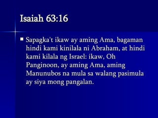 Isaiah 63:16 Sapagka't ikaw ay aming Ama, bagaman hindi kami kinilala ni Abraham, at hindi kami kilala ng Israel: ikaw, Oh Panginoon, ay aming Ama, aming Manunubos na mula sa walang pasimula ay siya mong pangalan.  