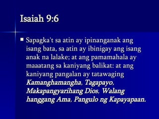 Isaiah 9:6 Sapagka't sa atin ay ipinanganak ang isang bata, sa atin ay ibinigay ang isang anak na lalake; at ang pamamahala ay maaatang sa kaniyang balikat: at ang kaniyang pangalan ay tatawaging  Kamanghamangha ,  Tagapayo ,  Makapangyarihang Dios ,  Walang hanggang Ama ,  Pangulo ng Kapayapaan.   