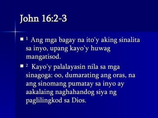 John 16:2-3 1   Ang mga bagay na ito'y aking sinalita sa inyo, upang kayo'y huwag mangatisod.  2   Kayo'y palalayasin nila sa mga sinagoga: oo, dumarating ang oras, na ang sinomang pumatay sa inyo ay aakalaing naghahandog siya ng paglilingkod sa Dios.  