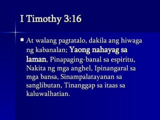 I Timothy 3:16 At walang pagtatalo, dakila ang hiwaga ng kabanalan;  Yaong nahayag sa laman , Pinapaging-banal sa espiritu, Nakita ng mga anghel, Ipinangaral sa mga bansa, Sinampalatayanan sa sanglibutan, Tinanggap sa itaas sa kaluwalhatian.  