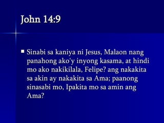 John 14:9 Sinabi sa kaniya ni Jesus, Malaon nang panahong ako'y inyong kasama, at hindi mo ako nakikilala, Felipe? ang nakakita sa akin ay nakakita sa Ama; paanong sinasabi mo, Ipakita mo sa amin ang Ama?  