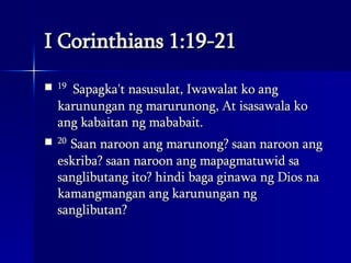I Corinthians 1:19-21 19   Sapagka't nasusulat, Iwawalat ko ang karunungan ng marurunong, At isasawala ko ang kabaitan ng mababait.  20  Saan naroon ang marunong? saan naroon ang eskriba? saan naroon ang mapagmatuwid sa sanglibutang ito? hindi baga ginawa ng Dios na kamangmangan ang karunungan ng sanglibutan?  