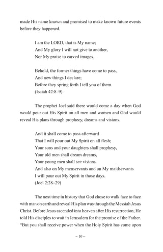 ~ 10 ~
made His name known and promised to make known future events
before they happened.
I am the LORD, that is My name;
And My glory I will not give to another,
Nor My praise to carved images.
Behold, the former things have come to pass,
And new things I declare;
Before they spring forth I tell you of them.
(Isaiah 42:8–9)
The prophet Joel said there would come a day when God
would pour out His Spirit on all men and women and God would
reveal His plans through prophecy, dreams and visions.
And it shall come to pass afterward
That I will pour out My Spirit on all flesh;
Your sons and your daughters shall prophesy,
Your old men shall dream dreams,
Your young men shall see visions.
And also on My menservants and on My maidservants
I will pour out My Spirit in those days.
(Joel 2:28–29)
The next time in history that God chose to walk face to face
with man on earth and reveal His plan was through the Messiah Jesus
Christ. Before Jesus ascended into heaven after His resurrection, He
told His disciples to wait in Jerusalem for the promise of the Father.
“But you shall receive power when the Holy Spirit has come upon
 