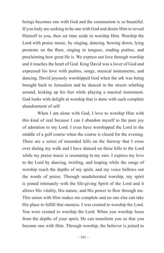 ~ 101 ~
beings becomes one with God and the communion is so beautiful.
If you truly are seeking to be one with God and desire Him to reveal
Himself to you, then set time aside to worship Him. Worship the
Lord with praise music, by singing, dancing, bowing down, lying
prostrate on the floor, singing in tongues, reading psalms, and
proclaiming how great He is. We express our love through worship
and it touches the heart of God. King David was a lover of God and
expressed his love with psalms, songs, musical instruments, and
dancing. David joyously worshipped God when the ark was being
brought back to Jerusalem and he danced in the streets whirling
around, kicking up his feet while playing a musical instrument.
God looks with delight at worship that is done with such complete
abandonment of self.
When I am alone with God, I love to worship Him with
this kind of zeal because I can I abandon myself to the pure joy
of adoration to my Lord. I even have worshipped the Lord in the
middle of a golf course when the course is closed for the evening.
There are a series of mounded hills on the fairway that I cross
over during my walk and I have danced on these hills to the Lord
while my praise music is resonating in my ears. I express my love
to the Lord by dancing, twirling, and leaping while the songs of
worship reach the depths of my spirit, and my voice bellows out
the words of praise. Through unadulterated worship, my spirit
is joined intimately with the life-giving Spirit of the Lord and it
allows His vitality, His nature, and His power to flow through me.
This union with Him makes me complete and no one else can take
His place to fulfill that oneness. I was created to worship the Lord.
You were created to worship the Lord. When you worship Jesus
from the depths of your spirit, He can transform you so that you
become one with Him. Through worship, the believer is joined to
 