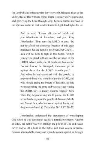 ~ 102 ~
the Lord which clothes us with the victory of Christ and gives us the
knowledge of His will and mind. There is great victory in praising
and glorifying the Lord through song, because battles are won in
the spiritual realm so that we don’t have to fight. God fights for us.
And he said, “Listen, all you of Judah and
you inhabitants of Jerusalem, and you, King
Jehoshaphat! Thus says the LORD to you: ‘Do
not be afraid nor dismayed because of this great
multitude, for the battle is not yours, but God’s.…
You will not need to fight in this battle. Position
yourselves, stand still and see the salvation of the
LORD, who is with you, O Judah and Jerusalem!’
Do not fear or be dismayed; tomorrow go out
against them, for the LORD is with you.” …
And when he had consulted with the people, he
appointed those who should sing to the LORD, and
who should praise the beauty of holiness, as they
went out before the army and were saying: “Praise
the LORD, for His mercy endures forever.” Now
when they began to sing and to praise, the LORD
set ambushes against the people of Ammon, Moab,
and Mount Seir, who had come against Judah; and
they were defeated. (2 Chronicles 20:15, 17, 21–22)
Jehoshaphat understood the importance of worshipping
God when he was coming up against a formidable enemy. Against
all odds, the battle was won through the power of God and Judah
never had to lift a hand in the battle, just their voices in praise.
Satan is a formidable enemy and when he comes against us through
 