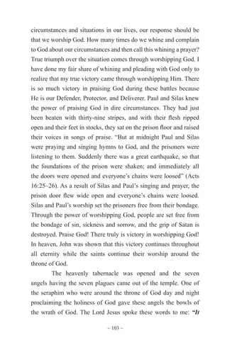 ~ 103 ~
circumstances and situations in our lives, our response should be
that we worship God. How many times do we whine and complain
to God about our circumstances and then call this whining a prayer?
True triumph over the situation comes through worshipping God. I
have done my fair share of whining and pleading with God only to
realize that my true victory came through worshipping Him. There
is so much victory in praising God during these battles because
He is our Defender, Protector, and Deliverer. Paul and Silas knew
the power of praising God in dire circumstances. They had just
been beaten with thirty-nine stripes, and with their flesh ripped
open and their feet in stocks, they sat on the prison floor and raised
their voices in songs of praise. “But at midnight Paul and Silas
were praying and singing hymns to God, and the prisoners were
listening to them. Suddenly there was a great earthquake, so that
the foundations of the prison were shaken; and immediately all
the doors were opened and everyone’s chains were loosed” (Acts
16:25–26). As a result of Silas and Paul’s singing and prayer, the
prison door flew wide open and everyone’s chains were loosed.
Silas and Paul’s worship set the prisoners free from their bondage.
Through the power of worshipping God, people are set free from
the bondage of sin, sickness and sorrow, and the grip of Satan is
destroyed. Praise God! There truly is victory in worshipping God!
In heaven, John was shown that this victory continues throughout
all eternity while the saints continue their worship around the
throne of God.
The heavenly tabernacle was opened and the seven
angels having the seven plagues came out of the temple. One of
the seraphim who were around the throne of God day and night
proclaiming the holiness of God gave these angels the bowls of
the wrath of God. The Lord Jesus spoke these words to me: “It
 