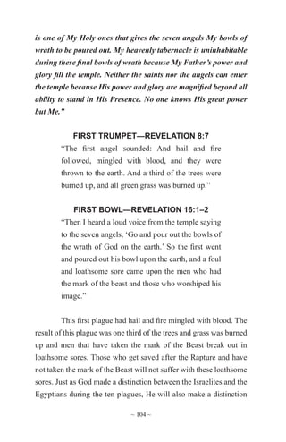 ~ 104 ~
is one of My Holy ones that gives the seven angels My bowls of
wrath to be poured out. My heavenly tabernacle is uninhabitable
during these final bowls of wrath because My Father’s power and
glory fill the temple. Neither the saints nor the angels can enter
the temple because His power and glory are magnified beyond all
ability to stand in His Presence. No one knows His great power
but Me.”
FIRST TRUMPET—REVELATION 8:7
“The first angel sounded: And hail and fire
followed, mingled with blood, and they were
thrown to the earth. And a third of the trees were
burned up, and all green grass was burned up.”
FIRST BOWL—REVELATION 16:1–2
“Then I heard a loud voice from the temple saying
to the seven angels, ‘Go and pour out the bowls of
the wrath of God on the earth.’ So the first went
and poured out his bowl upon the earth, and a foul
and loathsome sore came upon the men who had
the mark of the beast and those who worshiped his
image.”
This first plague had hail and fire mingled with blood. The
result of this plague was one third of the trees and grass was burned
up and men that have taken the mark of the Beast break out in
loathsome sores. Those who get saved after the Rapture and have
not taken the mark of the Beast will not suffer with these loathsome
sores. Just as God made a distinction between the Israelites and the
Egyptians during the ten plagues, He will also make a distinction
 