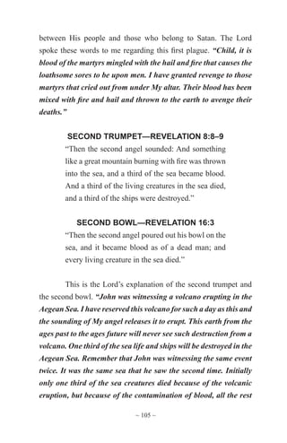 ~ 105 ~
between His people and those who belong to Satan. The Lord
spoke these words to me regarding this first plague. “Child, it is
blood of the martyrs mingled with the hail and fire that causes the
loathsome sores to be upon men. I have granted revenge to those
martyrs that cried out from under My altar. Their blood has been
mixed with fire and hail and thrown to the earth to avenge their
deaths.”
SECOND TRUMPET—REVELATION 8:8–9
“Then the second angel sounded: And something
like a great mountain burning with fire was thrown
into the sea, and a third of the sea became blood.
And a third of the living creatures in the sea died,
and a third of the ships were destroyed.”
SECOND BOWL—REVELATION 16:3
“Then the second angel poured out his bowl on the
sea, and it became blood as of a dead man; and
every living creature in the sea died.”
This is the Lord’s explanation of the second trumpet and
the second bowl. “John was witnessing a volcano erupting in the
Aegean Sea. I have reserved this volcano for such a day as this and
the sounding of My angel releases it to erupt. This earth from the
ages past to the ages future will never see such destruction from a
volcano. One third of the sea life and ships will be destroyed in the
Aegean Sea. Remember that John was witnessing the same event
twice. It was the same sea that he saw the second time. Initially
only one third of the sea creatures died because of the volcanic
eruption, but because of the contamination of blood, all the rest
 