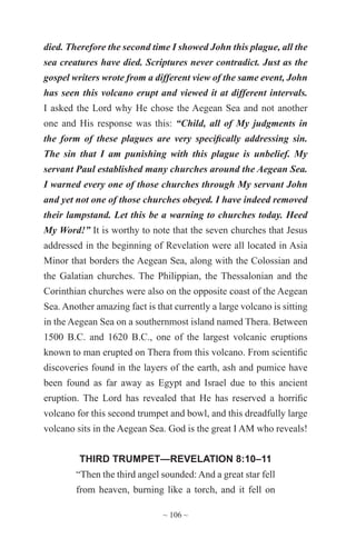 ~ 106 ~
died. Therefore the second time I showed John this plague, all the
sea creatures have died. Scriptures never contradict. Just as the
gospel writers wrote from a different view of the same event, John
has seen this volcano erupt and viewed it at different intervals.
I asked the Lord why He chose the Aegean Sea and not another
one and His response was this: “Child, all of My judgments in
the form of these plagues are very specifically addressing sin.
The sin that I am punishing with this plague is unbelief. My
servant Paul established many churches around the Aegean Sea.
I warned every one of those churches through My servant John
and yet not one of those churches obeyed. I have indeed removed
their lampstand. Let this be a warning to churches today. Heed
My Word!” It is worthy to note that the seven churches that Jesus
addressed in the beginning of Revelation were all located in Asia
Minor that borders the Aegean Sea, along with the Colossian and
the Galatian churches. The Philippian, the Thessalonian and the
Corinthian churches were also on the opposite coast of the Aegean
Sea. Another amazing fact is that currently a large volcano is sitting
in the Aegean Sea on a southernmost island named Thera. Between
1500 B.C. and 1620 B.C., one of the largest volcanic eruptions
known to man erupted on Thera from this volcano. From scientific
discoveries found in the layers of the earth, ash and pumice have
been found as far away as Egypt and Israel due to this ancient
eruption. The Lord has revealed that He has reserved a horrific
volcano for this second trumpet and bowl, and this dreadfully large
volcano sits in the Aegean Sea. God is the great I AM who reveals!
THIRD TRUMPET—REVELATION 8:10–11
“Then the third angel sounded: And a great star fell
from heaven, burning like a torch, and it fell on
 