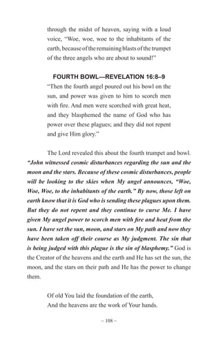 ~ 108 ~
through the midst of heaven, saying with a loud
voice, “Woe, woe, woe to the inhabitants of the
earth,becauseoftheremainingblastsofthetrumpet
of the three angels who are about to sound!”
FOURTH BOWL—REVELATION 16:8–9
“Then the fourth angel poured out his bowl on the
sun, and power was given to him to scorch men
with fire. And men were scorched with great heat,
and they blasphemed the name of God who has
power over these plagues; and they did not repent
and give Him glory.”
The Lord revealed this about the fourth trumpet and bowl.
“John witnessed cosmic disturbances regarding the sun and the
moon and the stars. Because of these cosmic disturbances, people
will be looking to the skies when My angel announces, “Woe,
Woe, Woe, to the inhabitants of the earth.” By now, those left on
earth know that it is God who is sending these plagues upon them.
But they do not repent and they continue to curse Me. I have
given My angel power to scorch men with fire and heat from the
sun. I have set the sun, moon, and stars on My path and now they
have been taken off their course as My judgment. The sin that
is being judged with this plague is the sin of blasphemy.” God is
the Creator of the heavens and the earth and He has set the sun, the
moon, and the stars on their path and He has the power to change
them.
Of old You laid the foundation of the earth,
And the heavens are the work of Your hands.
 