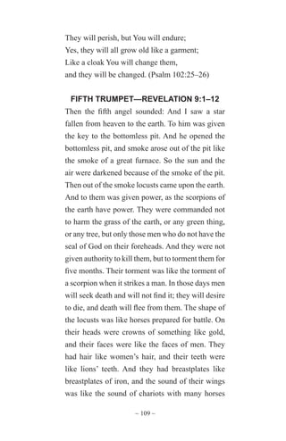~ 109 ~
They will perish, but You will endure;
Yes, they will all grow old like a garment;
Like a cloak You will change them,
and they will be changed. (Psalm 102:25–26)
FIFTH TRUMPET—REVELATION 9:1–12
Then the fifth angel sounded: And I saw a star
fallen from heaven to the earth. To him was given
the key to the bottomless pit. And he opened the
bottomless pit, and smoke arose out of the pit like
the smoke of a great furnace. So the sun and the
air were darkened because of the smoke of the pit.
Then out of the smoke locusts came upon the earth.
And to them was given power, as the scorpions of
the earth have power. They were commanded not
to harm the grass of the earth, or any green thing,
or any tree, but only those men who do not have the
seal of God on their foreheads. And they were not
given authority to kill them, but to torment them for
five months. Their torment was like the torment of
a scorpion when it strikes a man. In those days men
will seek death and will not find it; they will desire
to die, and death will flee from them. The shape of
the locusts was like horses prepared for battle. On
their heads were crowns of something like gold,
and their faces were like the faces of men. They
had hair like women’s hair, and their teeth were
like lions’ teeth. And they had breastplates like
breastplates of iron, and the sound of their wings
was like the sound of chariots with many horses
 