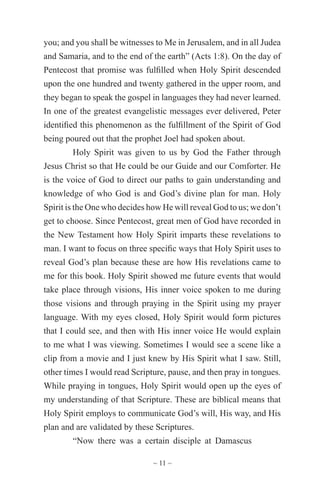 ~ 11 ~
you; and you shall be witnesses to Me in Jerusalem, and in all Judea
and Samaria, and to the end of the earth” (Acts 1:8). On the day of
Pentecost that promise was fulfilled when Holy Spirit descended
upon the one hundred and twenty gathered in the upper room, and
they began to speak the gospel in languages they had never learned.
In one of the greatest evangelistic messages ever delivered, Peter
identified this phenomenon as the fulfillment of the Spirit of God
being poured out that the prophet Joel had spoken about.
Holy Spirit was given to us by God the Father through
Jesus Christ so that He could be our Guide and our Comforter. He
is the voice of God to direct our paths to gain understanding and
knowledge of who God is and God’s divine plan for man. Holy
Spirit is the One who decides how He will reveal God to us; we don’t
get to choose. Since Pentecost, great men of God have recorded in
the New Testament how Holy Spirit imparts these revelations to
man. I want to focus on three specific ways that Holy Spirit uses to
reveal God’s plan because these are how His revelations came to
me for this book. Holy Spirit showed me future events that would
take place through visions, His inner voice spoken to me during
those visions and through praying in the Spirit using my prayer
language. With my eyes closed, Holy Spirit would form pictures
that I could see, and then with His inner voice He would explain
to me what I was viewing. Sometimes I would see a scene like a
clip from a movie and I just knew by His Spirit what I saw. Still,
other times I would read Scripture, pause, and then pray in tongues.
While praying in tongues, Holy Spirit would open up the eyes of
my understanding of that Scripture. These are biblical means that
Holy Spirit employs to communicate God’s will, His way, and His
plan and are validated by these Scriptures.
“Now there was a certain disciple at Damascus
 
