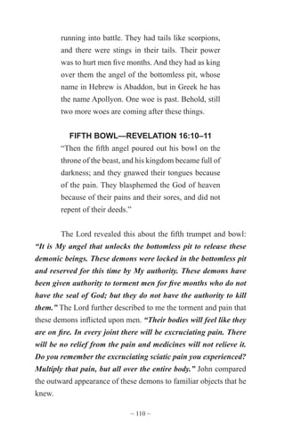 ~ 110 ~
running into battle. They had tails like scorpions,
and there were stings in their tails. Their power
was to hurt men five months. And they had as king
over them the angel of the bottomless pit, whose
name in Hebrew is Abaddon, but in Greek he has
the name Apollyon. One woe is past. Behold, still
two more woes are coming after these things.
FIFTH BOWL—REVELATION 16:10–11
“Then the fifth angel poured out his bowl on the
throne of the beast, and his kingdom became full of
darkness; and they gnawed their tongues because
of the pain. They blasphemed the God of heaven
because of their pains and their sores, and did not
repent of their deeds.”
The Lord revealed this about the fifth trumpet and bowl:
“It is My angel that unlocks the bottomless pit to release these
demonic beings. These demons were locked in the bottomless pit
and reserved for this time by My authority. These demons have
been given authority to torment men for five months who do not
have the seal of God; but they do not have the authority to kill
them.” The Lord further described to me the torment and pain that
these demons inflicted upon men. “Their bodies will feel like they
are on fire. In every joint there will be excruciating pain. There
will be no relief from the pain and medicines will not relieve it.
Do you remember the excruciating sciatic pain you experienced?
Multiply that pain, but all over the entire body.” John compared
the outward appearance of these demons to familiar objects that he
knew.
 
