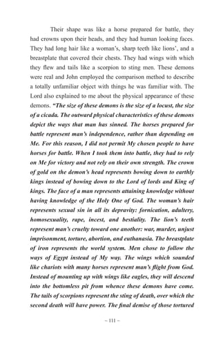 ~ 111 ~
Their shape was like a horse prepared for battle, they
had crowns upon their heads, and they had human looking faces.
They had long hair like a woman’s, sharp teeth like lions’, and a
breastplate that covered their chests. They had wings with which
they flew and tails like a scorpion to sting men. These demons
were real and John employed the comparison method to describe
a totally unfamiliar object with things he was familiar with. The
Lord also explained to me about the physical appearance of these
demons. “The size of these demons is the size of a locust, the size
of a cicada. The outward physical characteristics of these demons
depict the ways that man has sinned. The horses prepared for
battle represent man’s independence, rather than depending on
Me. For this reason, I did not permit My chosen people to have
horses for battle. When I took them into battle, they had to rely
on Me for victory and not rely on their own strength. The crown
of gold on the demon’s head represents bowing down to earthly
kings instead of bowing down to the Lord of lords and King of
kings. The face of a man represents attaining knowledge without
having knowledge of the Holy One of God. The woman’s hair
represents sexual sin in all its depravity: fornication, adultery,
homosexuality, rape, incest, and bestiality. The lion’s teeth
represent man’s cruelty toward one another: war, murder, unjust
imprisonment, torture, abortion, and euthanasia. The breastplate
of iron represents the world system. Men chose to follow the
ways of Egypt instead of My way. The wings which sounded
like chariots with many horses represent man’s flight from God.
Instead of mounting up with wings like eagles, they will descend
into the bottomless pit from whence these demons have come.
The tails of scorpions represent the sting of death, over which the
second death will have power. The final demise of those tortured
 