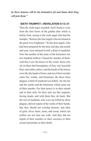 ~ 112 ~
by these demons will be the bottomless pit and Satan their king
will join them.”
SIXTH TRUMPET—REVELATION 9:13–21
Then the sixth angel sounded: And I heard a voice
from the four horns of the golden altar which is
before God, saying to the sixth angel who had the
trumpet, “Release the four angels who are bound at
the great river Euphrates.” So the four angels, who
had been prepared for the hour and day and month
and year, were released to kill a third of mankind.
Now the number of the army of the horsemen was
two hundred million; I heard the number of them.
And thus I saw the horses in the vision: those who
sat on them had breastplates of fiery red, hyacinth
blue, and sulfur yellow; and the heads of the horses
were like the heads of lions; and out of their mouths
came fire, smoke, and brimstone. By these three
plagues a third of mankind was killed—by the fire
and the smoke and the brimstone which came out
of their mouths. For their power is in their mouth
and in their tails; for their tails are like serpents,
having heads; and with them they do harm. But
the rest of mankind, who were not killed by these
plagues, did not repent of the works of their hands,
that they should not worship demons, and idols
of gold, silver, brass, stone, and wood, which can
neither see nor hear nor walk. And they did not
repent of their murders or their sorceries or their
sexual immorality or their thefts.
 