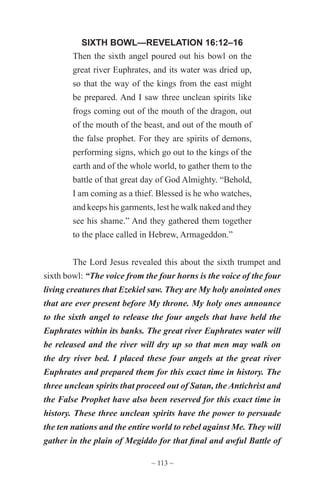 ~ 113 ~
SIXTH BOWL—REVELATION 16:12–16
Then the sixth angel poured out his bowl on the
great river Euphrates, and its water was dried up,
so that the way of the kings from the east might
be prepared. And I saw three unclean spirits like
frogs coming out of the mouth of the dragon, out
of the mouth of the beast, and out of the mouth of
the false prophet. For they are spirits of demons,
performing signs, which go out to the kings of the
earth and of the whole world, to gather them to the
battle of that great day of God Almighty. “Behold,
I am coming as a thief. Blessed is he who watches,
and keeps his garments, lest he walk naked and they
see his shame.” And they gathered them together
to the place called in Hebrew, Armageddon.”
The Lord Jesus revealed this about the sixth trumpet and
sixth bowl: “The voice from the four horns is the voice of the four
living creatures that Ezekiel saw. They are My holy anointed ones
that are ever present before My throne. My holy ones announce
to the sixth angel to release the four angels that have held the
Euphrates within its banks. The great river Euphrates water will
be released and the river will dry up so that men may walk on
the dry river bed. I placed these four angels at the great river
Euphrates and prepared them for this exact time in history. The
three unclean spirits that proceed out of Satan, the Antichrist and
the False Prophet have also been reserved for this exact time in
history. These three unclean spirits have the power to persuade
the ten nations and the entire world to rebel against Me. They will
gather in the plain of Megiddo for that final and awful Battle of
 