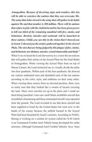 ~ 114 ~
Armageddon. Because of deceiving signs and wonders, this trio
will be able to convince the nations that they can overcome Me.
The army that John viewed is the army that will gather to do battle
against Me and that number is 200 million. There will be nations
that refuse to join with the Antichrist and he has been given power
to kill one third of the remaining mankind with fire, smoke, and
brimstone. Rockets, missiles and warheads will be launched at
these nations. Child, you saw this in the vision that I showed you
in Israel. I showed you the armies gathered together in the Jezreel
Plain. The sins that are being judged by this plague of fire, smoke,
and brimstone are idolatry, murder, sexual immorality and theft.”
When I was in Israel the Lord showed me in a vision the ten nations
that will gather their armies in the Jezreel Plain for this final Battle
of Armageddon. While viewing the Jezreel Plain from on top of
Mount Carmel, the Lord instructed me to visually divide the plain
into four quadrants. Within each of the four quadrants, He showed
me various uniformed men and identified each of the ten nations
according to the color, style, and emblems on their army attire.
When viewing these armies from an elevated position, there were
so many men that they looked like a swarm of locusts covering
the land. There were missiles set up in the plain and I could see
them being launched. I also saw small black stealthlike aircraft that
resembled a boomerang and these unmanned aircraft were operated
from the ground. The Lord revealed to me that these aircraft had
been supplied to Israel by the United States but were now in the
hands of the enemy because the airfield located in the Jezreel
Plain had been breached by Israel’s enemies. According to NASA,
Boeing is working on a combat air system called the X-45 which
is an Unmanned Combat Ariel Vehicle being developed for strike
missions. Although Unmanned Ariel Combat Vehicles have been
 