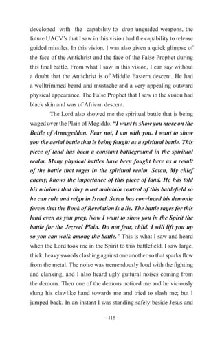 ~ 115 ~
developed with the capability to drop unguided weapons, the
future UACV’s that I saw in this vision had the capability to release
guided missiles. In this vision, I was also given a quick glimpse of
the face of the Antichrist and the face of the False Prophet during
this final battle. From what I saw in this vision, I can say without
a doubt that the Antichrist is of Middle Eastern descent. He had
a welltrimmed beard and mustache and a very appealing outward
physical appearance. The False Prophet that I saw in the vision had
black skin and was of African descent.
The Lord also showed me the spiritual battle that is being
waged over the Plain of Megiddo. “I want to show you more on the
Battle of Armageddon. Fear not, I am with you. I want to show
you the aerial battle that is being fought as a spiritual battle. This
piece of land has been a constant battleground in the spiritual
realm. Many physical battles have been fought here as a result
of the battle that rages in the spiritual realm. Satan, My chief
enemy, knows the importance of this piece of land. He has told
his minions that they must maintain control of this battlefield so
he can rule and reign in Israel. Satan has convinced his demonic
forces that the Book of Revelation is a lie. The battle rages for this
land even as you pray. Now I want to show you in the Spirit the
battle for the Jezreel Plain. Do not fear, child. I will lift you up
so you can walk among the battle.” This is what I saw and heard
when the Lord took me in the Spirit to this battlefield. I saw large,
thick, heavy swords clashing against one another so that sparks flew
from the metal. The noise was tremendously loud with the fighting
and clanking, and I also heard ugly guttural noises coming from
the demons. Then one of the demons noticed me and he viciously
slung his clawlike hand towards me and tried to slash me; but I
jumped back. In an instant I was standing safely beside Jesus and
 