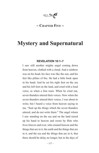 ~ 117 ~
~ Chapter Five ~
Mystery and Supernatural
REVELATION 10:1–7
I saw still another mighty angel coming down
from heaven, clothed with a cloud. And a rainbow
was on his head, his face was like the sun, and his
feet like pillars of fire. He had a little book open
in his hand. And he set his right foot on the sea
and his left foot on the land, and cried with a loud
voice, as when a lion roars. When he cried out,
seven thunders uttered their voices. Now when the
seven thunders uttered their voices, I was about to
write; but I heard a voice from heaven saying to
me, “Seal up the things which the seven thunders
uttered, and do not write them.” The angel whom
I saw standing on the sea and on the land raised
up his hand to heaven and swore by Him who
lives forever and ever, who created heaven and the
things that are in it, the earth and the things that are
in it, and the sea and the things that are in it, that
there should be delay no longer, but in the days of
 