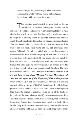 ~ 118 ~
the sounding of the seventh angel, when he is about
to sound, the mystery of God would be finished, as
He declared to His servants the prophets.
This massive angel planted his right foot on the sea
and his left on the land and began to thunder out the
contents of the little open book, but John was instructed not to write
what he had heard. He was told that these sealed revelations would
no longer be a mystery when the seventh trumpet was about to
sound. Daniel was also told to seal up certain end times prophecies.
“But you, Daniel, shut up the words, and seal the book until the
time of the end; many shall run to and fro, and knowledge shall
increase” (Daniel 12:4). God is a God who reveals, but certain end
time revelations must remain a mystery to man until it is His set
time for them to be understood. If God revealed every detail for
these end time events, man might try to circumvent those plans
through the knowledge he has been given. God always gives His
people just enough information to understand His plans. The Holy
Spirit said this to me: “I will show you more about the little book
that you have rightly titled: “Mystery.” To you, My child, I will
show you the mysteries of the kingdom of God so that you may
reveal them.” “Let a man so consider us, as servants of Christ and
stewards of the mysteries of God” (1 Corinthians 4:1). Holy Spirit
gave me a vision and this is what I saw. I saw the little book opened.
Then I saw the shapes of countries rising up out of the book. By
the outline of the shapes I could identify the various countries. First
I saw the shape of Russia, then China, then Italy, then the United
States, then France, then Germany, then Israel, and finally Great
Britain. Holy Spirit revealed to me that these countries will form an
alliance when the end times are near, but the alliance will be short-
 
