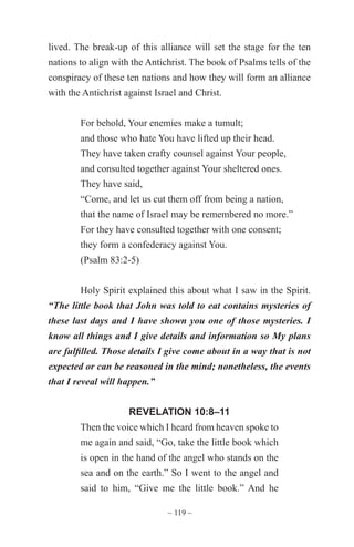 ~ 119 ~
lived. The break-up of this alliance will set the stage for the ten
nations to align with the Antichrist. The book of Psalms tells of the
conspiracy of these ten nations and how they will form an alliance
with the Antichrist against Israel and Christ.
For behold, Your enemies make a tumult;
and those who hate You have lifted up their head.
They have taken crafty counsel against Your people,
and consulted together against Your sheltered ones.
They have said,
“Come, and let us cut them off from being a nation,
that the name of Israel may be remembered no more.”
For they have consulted together with one consent;
they form a confederacy against You.
(Psalm 83:2-5)
Holy Spirit explained this about what I saw in the Spirit.
“The little book that John was told to eat contains mysteries of
these last days and I have shown you one of those mysteries. I
know all things and I give details and information so My plans
are fulfilled. Those details I give come about in a way that is not
expected or can be reasoned in the mind; nonetheless, the events
that I reveal will happen.”
REVELATION 10:8–11
Then the voice which I heard from heaven spoke to
me again and said, “Go, take the little book which
is open in the hand of the angel who stands on the
sea and on the earth.” So I went to the angel and
said to him, “Give me the little book.” And he
 