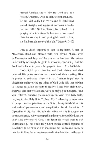 ~ 12 ~
named Ananias; and to him the Lord said in a
vision, “Ananias.” And he said, “Here I am, Lord.”
So the Lord said to him, “Arise and go to the street
called Straight, and inquire at the house of Judas
for one called Saul of Tarsus, for behold, he is
praying. And in a vision he has seen a man named
Ananias coming in and putting his hand on him,
so that he might receive his sight.” (Acts 9:10–12)
And a vision appeared to Paul in the night. A man of
Macedonia stood and pleaded with him, saying, “Come over
to Macedonia and help us.” Now after he had seen the vision,
immediately we sought to go to Macedonia, concluding that the
Lord had called us to preach the gospel to them. (Acts 16:9–10)
Holy Spirit gave Ananias and Paul visions and God
revealed His plans to them as a result of their seeking Him
in prayer. A dedicated prayer life is of utmost importance in
discerning and receiving the things of God. Jude said that praying
in tongues builds up our faith to receive things from Holy Spirit,
and Paul said that we should always be praying in the Spirit. “But
you, beloved, building yourselves up on your most holy faith,
praying in the Holy Spirit” (Jude 20). “…Praying always with
all prayer and supplication in the Spirit, being watchful to this
end with all perseverance and supplication for all the saints…”
(Ephesians 6:18). Paul also said that when we pray in tongues no
one understands, but we are speaking the mysteries of God. As we
utter those mysteries to God, Holy Spirit can reveal them to our
understanding. This is how Holy Spirit opened up the Scriptures of
Revelation to me. “For he who speaks in a tongue does not speak to
men but to God, for no one understands him; however, in the spirit
 