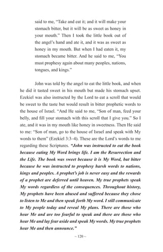 ~ 120 ~
said to me, “Take and eat it; and it will make your
stomach bitter, but it will be as sweet as honey in
your mouth.” Then I took the little book out of
the angel’s hand and ate it, and it was as sweet as
honey in my mouth. But when I had eaten it, my
stomach became bitter. And he said to me, “You
must prophesy again about many peoples, nations,
tongues, and kings.”
John was told by the angel to eat the little book, and when
he did it tasted sweet in his mouth but made his stomach upset.
Ezekiel was also instructed by the Lord to eat a scroll that would
be sweet to the taste but would result in bitter prophetic words to
the house of Israel. “And He said to me, “Son of man, feed your
belly, and fill your stomach with this scroll that I give you.” So I
ate, and it was in my mouth like honey in sweetness. Then He said
to me: “Son of man, go to the house of Israel and speak with My
words to them” (Ezekiel 3:3–4). These are the Lord’s words to me
regarding these Scriptures. “John was instructed to eat the book
because eating My Word brings life. I am the Resurrection and
the Life. The book was sweet because it is My Word, but bitter
because he was instructed to prophesy harsh words to nations,
kings and peoples. A prophet’s job is never easy and the rewards
of a prophet are deferred until heaven. My true prophets speak
My words regardless of the consequences. Throughout history,
My prophets have been abused and suffered because they chose
to listen to Me and then speak forth My word. I still communicate
to My people today and reveal My plans. There are those who
hear Me and are too fearful to speak and there are those who
hear Me and lay fear aside and speak My words. My true prophets
hear Me and then announce.”
 