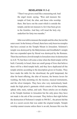 ~ 121 ~
REVELATION 11:1–2
“Then I was given a reed like a measuring rod.And
the angel stood, saying, “Rise and measure the
temple of God, the altar, and those who worship
there. But leave out the court which is outside the
temple, and do not measure it, for it has been given
to the Gentiles. And they will tread the holy city
underfoot for forty-two months.”
John was told to measure the temple and the altar, but not the
outer court. In the history of Israel, there have only been two temples
that have existed on the Temple Mount in Jerusalem. Solomon’s
temple was destroyed by the Babylonians and Zerubbabel’s temple
that was expanded upon by Herod was destroyed by the Romans.
There has not been a Jewish temple in Jerusalem since its destruction
in A.D. 70, but there will come a time when the third temple will be
built. Currently in Israel, there are small group of Jews that believe
there will be a third temple built, and they have duplicated all the
temple articles according to the description given in Exodus. They
have made the table for the showbread, the gold lampstand, the
altar for burnt offering, the altar of incense, the bronze lavers for
washing, the holy anointing oil, the incense, musical instruments,
and the silver trumpets. They have also very meticulously hand-
made the high priest’s garments which consist of the breastplate,
ephod, robe, tunic, turban, and sash. These articles are on display
at the Temple Institute in Jerusalem but the only piece they have
not made is the ark of the covenant. They believe that right before
the destruction of Solomon’s temple in 586 B.C., the priests hid the
ark in a secret cavern that was under the original temple. Temple
worship cannot resume unless there is an ark, because this was the
 