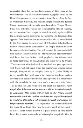 ~ 122 ~
designated place that the manifest presence of God rested in the
Old Testament. The ark was also where the high priest sprinkled the
bloodofthegoatonceayeartocoverthesinsofthepeopleontheDay
of Atonement. Currently, the Muslim temple occupies the Temple
Mount, so no excavations can be done beneath the Temple Mount.
Since most orthodox Jews are still looking for the Messiah to come,
the restoration of their temple in Jerusalem would again establish
the sacrificial system established by God in the Old Testament. It is
apparent from Scripture that temple sacrifice will be reestablished
by the Jews during the seven years of Tribulation. John had been
told not to measure the outer court of this temple because it will be
be overtaken by the Gentiles. This will occur at the three-and-a-half
year mark of the seven years of Tribulation when the peace treaty
with Israel has been broken. Isaiah prophesied that this covenant
or peace treaty made by the Antichrist and Israel would be broken.
“Your covenant with death will be annulled, and your agreement
with Sheol will not stand; when the overflowing scourge passes
through, then you will be trampled down by it” (Isaiah 28:18). It
is very notable that Isaiah says in this Scripture that Israel made a
covenant with death and hell when they agreed to this peace treaty
with the Antichrist because they made a covenant with Satan.
This is what the Lord revealed to me about this Scripture. “The
temple that John was told to measure will be the rebuilt temple
in Jerusalem. This temple will be built on the Temple Mount
because the earth will swallow the Dome and they will be fearful
to rebuild on this sight. I will separate the earth and remove the
temple of these heathens.” The largest fault line in the world called
the Syria-Africa Fault Line runs the entire length of the country
of Israel. Some experts believe it is just a matter of time before
Israel has a major earthquake of catastrophic magnitude. God is
 