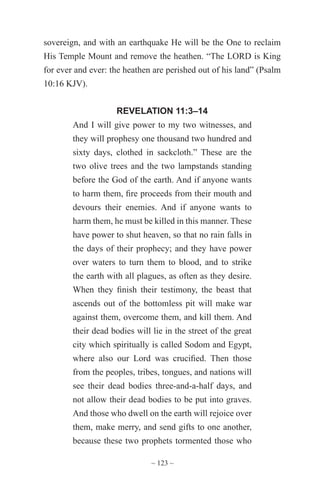 ~ 123 ~
sovereign, and with an earthquake He will be the One to reclaim
His Temple Mount and remove the heathen. “The LORD is King
for ever and ever: the heathen are perished out of his land” (Psalm
10:16 KJV).
REVELATION 11:3–14
And I will give power to my two witnesses, and
they will prophesy one thousand two hundred and
sixty days, clothed in sackcloth.” These are the
two olive trees and the two lampstands standing
before the God of the earth. And if anyone wants
to harm them, fire proceeds from their mouth and
devours their enemies. And if anyone wants to
harm them, he must be killed in this manner. These
have power to shut heaven, so that no rain falls in
the days of their prophecy; and they have power
over waters to turn them to blood, and to strike
the earth with all plagues, as often as they desire.
When they finish their testimony, the beast that
ascends out of the bottomless pit will make war
against them, overcome them, and kill them. And
their dead bodies will lie in the street of the great
city which spiritually is called Sodom and Egypt,
where also our Lord was crucified. Then those
from the peoples, tribes, tongues, and nations will
see their dead bodies three-and-a-half days, and
not allow their dead bodies to be put into graves.
And those who dwell on the earth will rejoice over
them, make merry, and send gifts to one another,
because these two prophets tormented those who
 