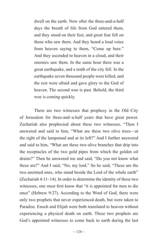 ~ 124 ~
dwell on the earth. Now after the three-and-a-half
days the breath of life from God entered them,
and they stood on their feet, and great fear fell on
those who saw them. And they heard a loud voice
from heaven saying to them, “Come up here.”
And they ascended to heaven in a cloud, and their
enemies saw them. In the same hour there was a
great earthquake, and a tenth of the city fell. In the
earthquake seven thousand people were killed, and
the rest were afraid and gave glory to the God of
heaven. The second woe is past. Behold, the third
woe is coming quickly.
There are two witnesses that prophesy in the Old City
of Jerusalem for three-and–a-half years that have great power.
Zechariah also prophesied about these two witnesses. “Then I
answered and said to him, “What are these two olive trees—at
the right of the lampstand and at its left?” And I further answered
and said to him, “What are these two olive branches that drip into
the receptacles of the two gold pipes from which the golden oil
drains?” Then he answered me and said, “Do you not know what
these are?” And I said, “No, my lord.” So he said, “These are the
two anointed ones, who stand beside the Lord of the whole earth”
(Zechariah 4:11–14). In order to determine the identity of these two
witnesses, one must first know that “it is appointed for men to die
once” (Hebrew 9:27). According to the Word of God, there were
only two prophets that never experienced death, but were taken to
Paradise. Enoch and Elijah were both translated to heaven without
experiencing a physical death on earth. These two prophets are
God’s appointed witnesses to come back to earth during the last
 