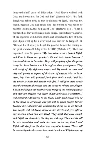 ~ 125 ~
three-and-a-half years of Tribulation. “And Enoch walked with
God; and he was not, for God took him” (Genesis 5:24). “By faith
Enoch was taken away so that he did not see death, ‘and was not
found, because God had taken him’; for before he was taken he
had this testimony, that he pleased God” (Hebrews 11:5). “Then it
happened, as they continued on and talked, that suddenly a chariot
of fire appeared with horses of fire, and separated the two of them;
and Elijah went up by a whirlwind into heaven” (2 Kings 2:11).
“Behold, I will send you Elijah the prophet before the coming of
the great and dreadful day of the LORD” (Malachi 4:5). The Lord
explained these Scriptures. “My two witnesses are indeed Elijah
and Enoch. These two prophets did not taste death because I
translated them to Paradise. They will prophesy after the peace
treaty has been broken and I have given them great power. They
will testify of My righteous anger and My wrath to come and
they call people to repent of their sin. If anyone tries to harm
them, My Word will proceed forth from their mouths and has
the power to burn and devour with fire. I will give them power
over the heavens, the water and the power to release any plague.
Enoch and Elijah will prophesy and testify of the coming plagues
and then the plagues will occur. When their task is complete, I
will permit the Antichrist to kill them. Their dead bodies will lie
in the street of Jerusalem and will not be given proper burials
because the Antichrist has commanded them not to be buried.
The people will celebrate, dance in the streets and give gifts to
one another when they are killed. They think that once Enoch
and Elijah are dead, then the plagues will stop. These events will
be seen worldwide and while the cameras are on, Enoch and
Elijah will rise from the dead and ascend to heaven. There will
be an earthquake the same hour that Enoch and Elijah come up
 