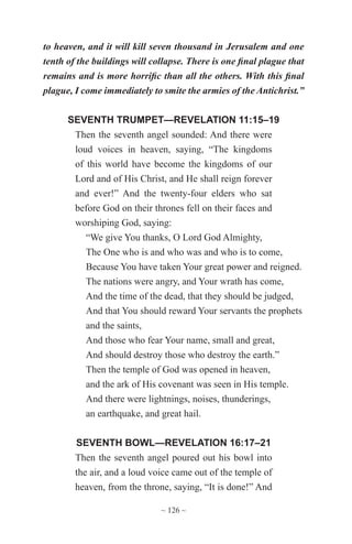 ~ 126 ~
to heaven, and it will kill seven thousand in Jerusalem and one
tenth of the buildings will collapse. There is one final plague that
remains and is more horrific than all the others. With this final
plague, I come immediately to smite the armies of the Antichrist.”
SEVENTH TRUMPET—REVELATION 11:15–19
Then the seventh angel sounded: And there were
loud voices in heaven, saying, “The kingdoms
of this world have become the kingdoms of our
Lord and of His Christ, and He shall reign forever
and ever!” And the twenty-four elders who sat
before God on their thrones fell on their faces and
worshiping God, saying:
“We give You thanks, O Lord God Almighty,
The One who is and who was and who is to come,
Because You have taken Your great power and reigned.
The nations were angry, and Your wrath has come,
And the time of the dead, that they should be judged,
And that You should reward Your servants the prophets
and the saints,
And those who fear Your name, small and great,
And should destroy those who destroy the earth.”
Then the temple of God was opened in heaven,
and the ark of His covenant was seen in His temple.
And there were lightnings, noises, thunderings,
an earthquake, and great hail.
SEVENTH BOWL—REVELATION 16:17–21
Then the seventh angel poured out his bowl into
the air, and a loud voice came out of the temple of
heaven, from the throne, saying, “It is done!” And
 