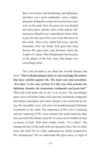 ~ 127 ~
there were noises and thunderings and lightnings;
and there was a great earthquake, such a mighty
and great earthquake as had not occurred since men
were on the earth. Now the great city was divided
into three parts, and the cities of the nations fell.
And great Babylon was remembered before God,
to give her the cup of the wine of the fierceness of
His wrath. Then every island fled away, and the
mountains were not found. And great hail from
heaven fell upon men, each hailstone about the
weight of a talent. Men blasphemed God because
of the plague of the hail, since that plague was
exceedingly great.
The Lord revealed to me about the seventh trumpet and
bowl. “This is My final plague before I come and judge the nations
that have rebelled against Me. The loud voice that proclaims:
“It is done” is the voice of God. It is His voice that activates the
lightning, thunder, the tremendous earthquake and great hail.”
When the Lord spoke this to me I was in awe. The exceedingly
great voice of God the Father will cause this worldwide earthquake
that flattens mountains and causes islands to be swallowed by the
sea. His incredible voice will cause one-hundred-pound hailstones
to plummet to the earth. The supremacy of His voice is amazing
and awe inspiring! If His voice contains this much authority, then
how powerful His fullness must be! It causes me to shudder in holy
reverence of God. With three simple words—“It is done”—He
changes the face of the earth with such dynamic force. Do we really
know this God? Do we really understand our frailty compared to
His omnipotence? Do we understand His great mercy in light of
 