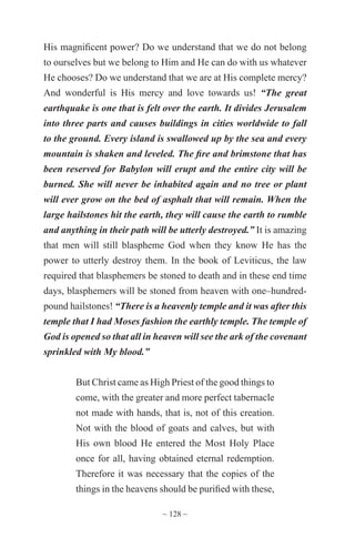 ~ 128 ~
His magnificent power? Do we understand that we do not belong
to ourselves but we belong to Him and He can do with us whatever
He chooses? Do we understand that we are at His complete mercy?
And wonderful is His mercy and love towards us! “The great
earthquake is one that is felt over the earth. It divides Jerusalem
into three parts and causes buildings in cities worldwide to fall
to the ground. Every island is swallowed up by the sea and every
mountain is shaken and leveled. The fire and brimstone that has
been reserved for Babylon will erupt and the entire city will be
burned. She will never be inhabited again and no tree or plant
will ever grow on the bed of asphalt that will remain. When the
large hailstones hit the earth, they will cause the earth to rumble
and anything in their path will be utterly destroyed.” It is amazing
that men will still blaspheme God when they know He has the
power to utterly destroy them. In the book of Leviticus, the law
required that blasphemers be stoned to death and in these end time
days, blasphemers will be stoned from heaven with one–hundred-
pound hailstones! “There is a heavenly temple and it was after this
temple that I had Moses fashion the earthly temple. The temple of
God is opened so that all in heaven will see the ark of the covenant
sprinkled with My blood.”
But Christ came as High Priest of the good things to
come, with the greater and more perfect tabernacle
not made with hands, that is, not of this creation.
Not with the blood of goats and calves, but with
His own blood He entered the Most Holy Place
once for all, having obtained eternal redemption.
Therefore it was necessary that the copies of the
things in the heavens should be purified with these,
 